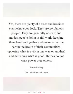Yes, there are plenty of heroes and heroines everywhere you look. They are not famous people. They are generally obscure and modest people doing useful work, keeping their families together and taking an active part in the health of their communities, opposing what is evil (in one way or another) and defending what is good. Heroes do not want power over others Picture Quote #1