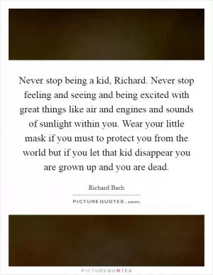 Never stop being a kid, Richard. Never stop feeling and seeing and being excited with great things like air and engines and sounds of sunlight within you. Wear your little mask if you must to protect you from the world but if you let that kid disappear you are grown up and you are dead Picture Quote #1