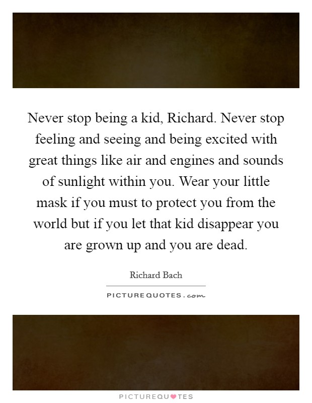 Never stop being a kid, Richard. Never stop feeling and seeing and being excited with great things like air and engines and sounds of sunlight within you. Wear your little mask if you must to protect you from the world but if you let that kid disappear you are grown up and you are dead Picture Quote #1