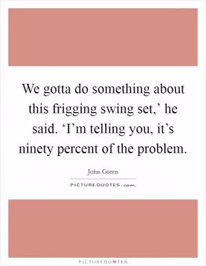 We gotta do something about this frigging swing set,’ he said. ‘I’m telling you, it’s ninety percent of the problem Picture Quote #1