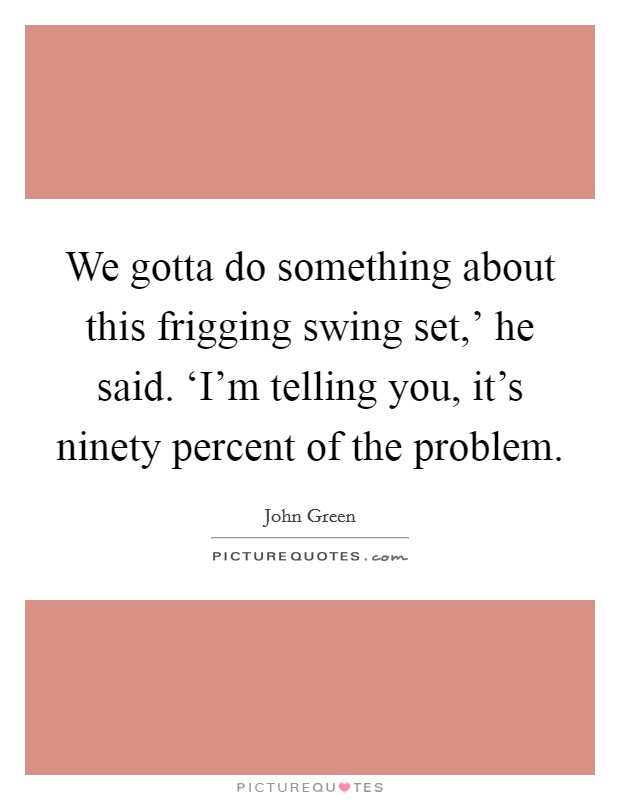We gotta do something about this frigging swing set,' he said. ‘I'm telling you, it's ninety percent of the problem Picture Quote #1