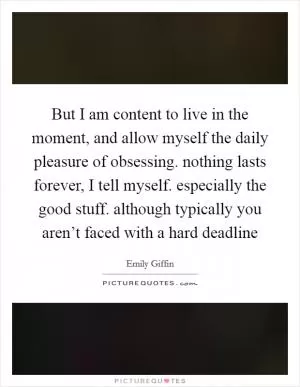 But I am content to live in the moment, and allow myself the daily pleasure of obsessing. nothing lasts forever, I tell myself. especially the good stuff. although typically you aren’t faced with a hard deadline Picture Quote #1