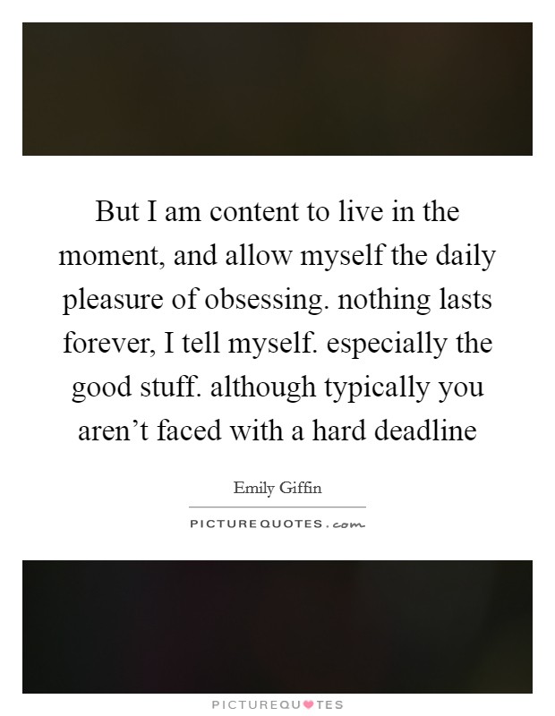 But I am content to live in the moment, and allow myself the daily pleasure of obsessing. nothing lasts forever, I tell myself. especially the good stuff. although typically you aren't faced with a hard deadline Picture Quote #1