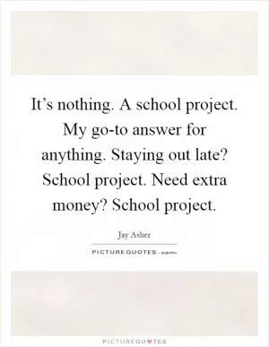 It’s nothing. A school project. My go-to answer for anything. Staying out late? School project. Need extra money? School project Picture Quote #1