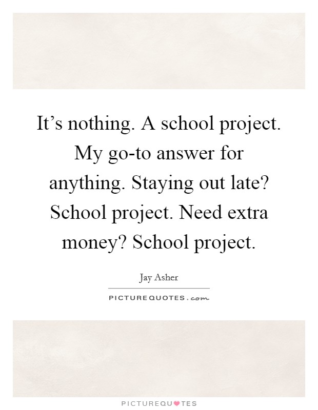It's nothing. A school project. My go-to answer for anything. Staying out late? School project. Need extra money? School project Picture Quote #1