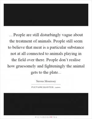 ... People are still disturbingly vague about the treatment of animals. People still seem to believe that meat is a particular substance not at all connected to animals playing in the field over there. People don’t realise how gruesomely and fighteningly the animal gets to the plate Picture Quote #1