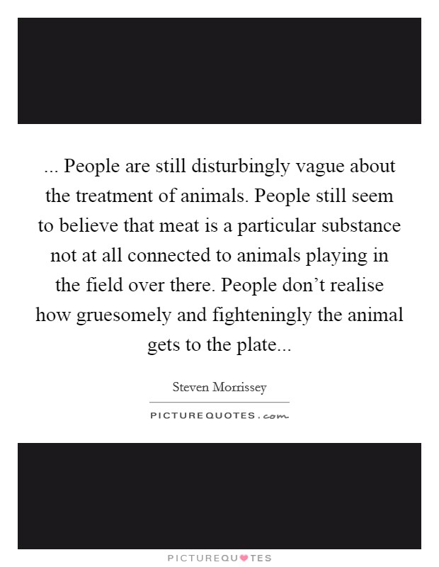 ... People are still disturbingly vague about the treatment of animals. People still seem to believe that meat is a particular substance not at all connected to animals playing in the field over there. People don't realise how gruesomely and fighteningly the animal gets to the plate Picture Quote #1