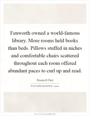Fenworth owned a world-famous library. More rooms held books than beds. Pillows stuffed in niches and comfortable chairs scattered throughout each room offered abundant paces to curl up and read Picture Quote #1