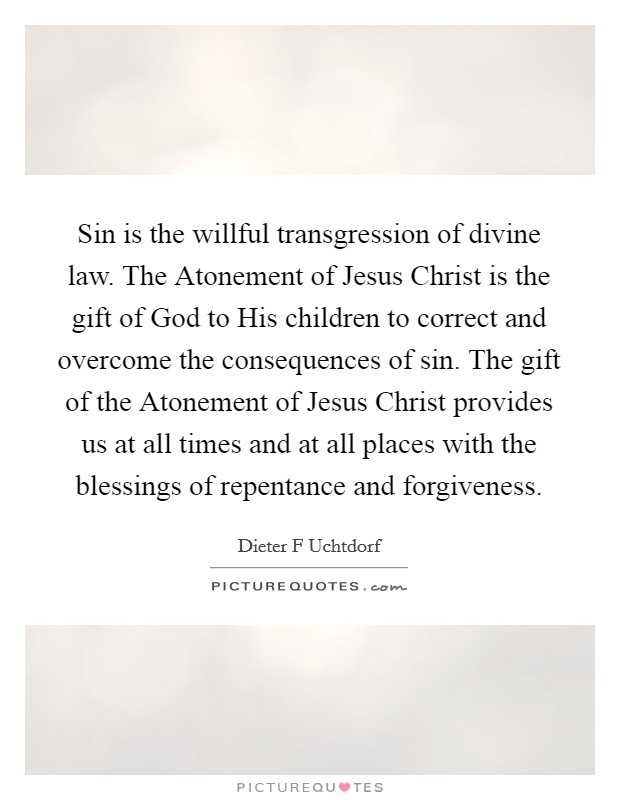 Sin is the willful transgression of divine law. The Atonement of Jesus Christ is the gift of God to His children to correct and overcome the consequences of sin. The gift of the Atonement of Jesus Christ provides us at all times and at all places with the blessings of repentance and forgiveness Picture Quote #1