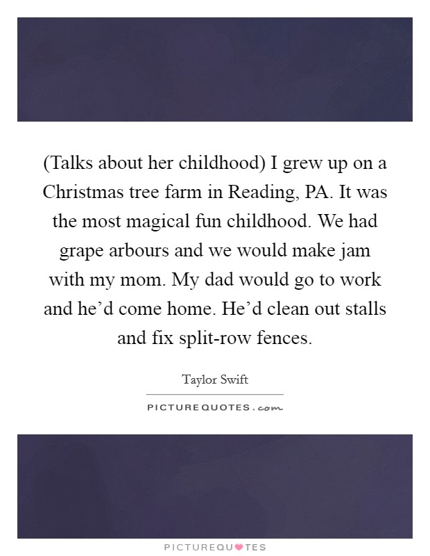 (Talks about her childhood) I grew up on a Christmas tree farm in Reading, PA. It was the most magical fun childhood. We had grape arbours and we would make jam with my mom. My dad would go to work and he'd come home. He'd clean out stalls and fix split-row fences Picture Quote #1