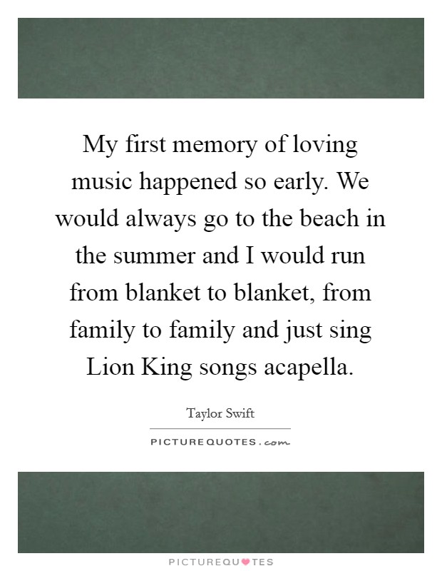 My first memory of loving music happened so early. We would always go to the beach in the summer and I would run from blanket to blanket, from family to family and just sing Lion King songs acapella Picture Quote #1