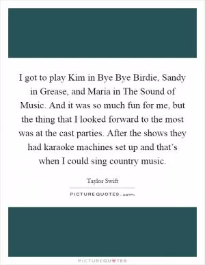 I got to play Kim in Bye Bye Birdie, Sandy in Grease, and Maria in The Sound of Music. And it was so much fun for me, but the thing that I looked forward to the most was at the cast parties. After the shows they had karaoke machines set up and that’s when I could sing country music Picture Quote #1