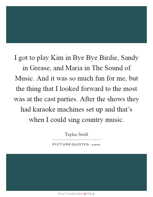 I got to play Kim in Bye Bye Birdie, Sandy in Grease, and Maria in The Sound of Music. And it was so much fun for me, but the thing that I looked forward to the most was at the cast parties. After the shows they had karaoke machines set up and that's when I could sing country music Picture Quote #1