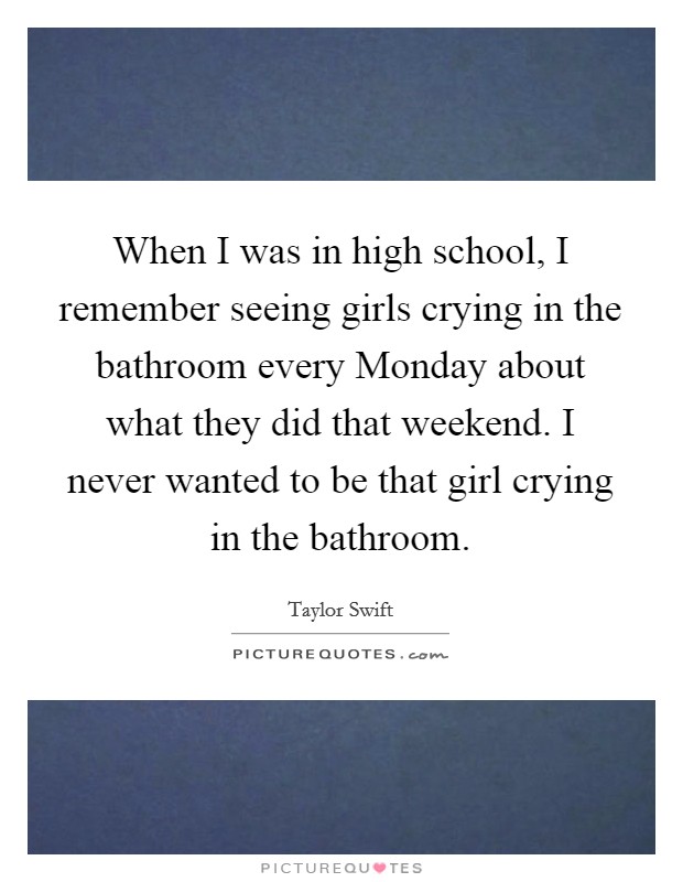 When I was in high school, I remember seeing girls crying in the bathroom every Monday about what they did that weekend. I never wanted to be that girl crying in the bathroom Picture Quote #1