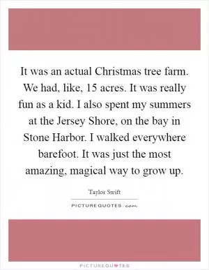 It was an actual Christmas tree farm. We had, like, 15 acres. It was really fun as a kid. I also spent my summers at the Jersey Shore, on the bay in Stone Harbor. I walked everywhere barefoot. It was just the most amazing, magical way to grow up Picture Quote #1