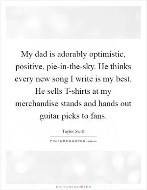 My dad is adorably optimistic, positive, pie-in-the-sky. He thinks every new song I write is my best. He sells T-shirts at my merchandise stands and hands out guitar picks to fans Picture Quote #1