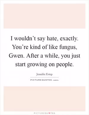I wouldn’t say hate, exactly. You’re kind of like fungus, Gwen. After a while, you just start growing on people Picture Quote #1