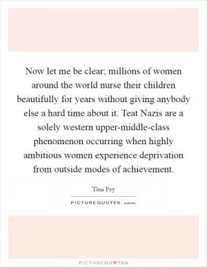 Now let me be clear; millions of women around the world nurse their children beautifully for years without giving anybody else a hard time about it. Teat Nazis are a solely western upper-middle-class phenomenon occurring when highly ambitious women experience deprivation from outside modes of achievement Picture Quote #1