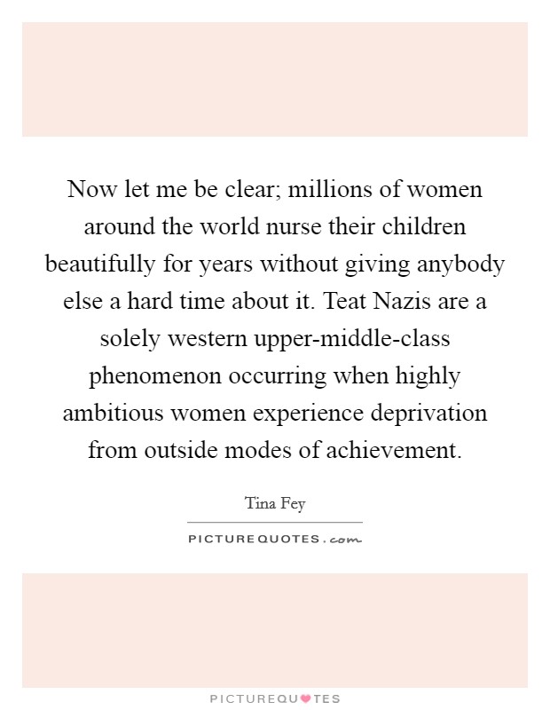 Now let me be clear; millions of women around the world nurse their children beautifully for years without giving anybody else a hard time about it. Teat Nazis are a solely western upper-middle-class phenomenon occurring when highly ambitious women experience deprivation from outside modes of achievement Picture Quote #1