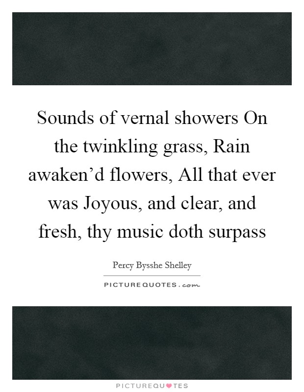 Sounds of vernal showers On the twinkling grass, Rain awaken'd flowers, All that ever was Joyous, and clear, and fresh, thy music doth surpass Picture Quote #1