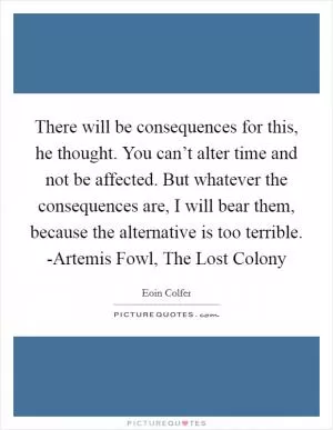 There will be consequences for this, he thought. You can’t alter time and not be affected. But whatever the consequences are, I will bear them, because the alternative is too terrible. -Artemis Fowl, The Lost Colony Picture Quote #1
