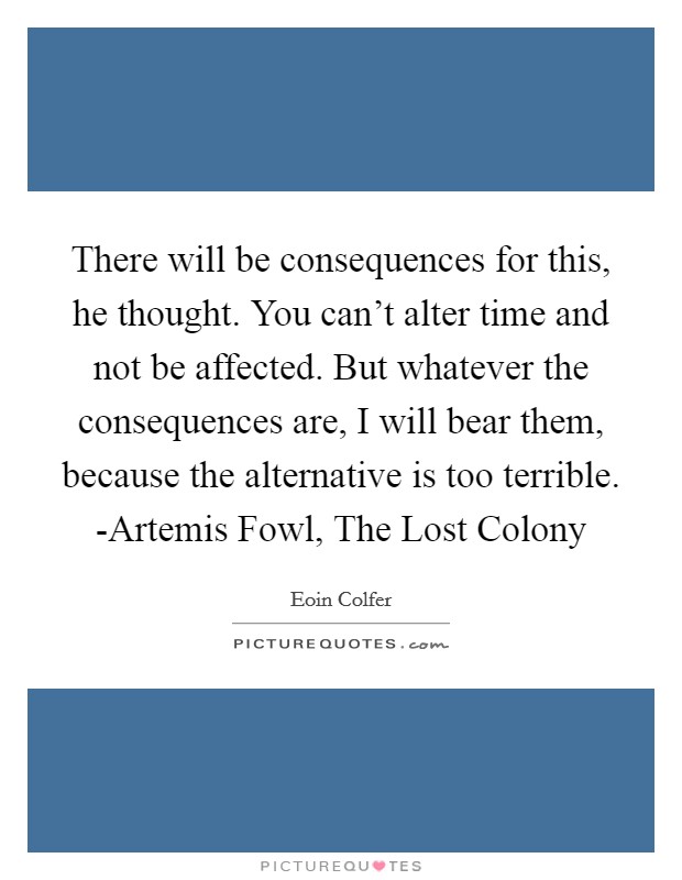 There will be consequences for this, he thought. You can't alter time and not be affected. But whatever the consequences are, I will bear them, because the alternative is too terrible. -Artemis Fowl, The Lost Colony Picture Quote #1