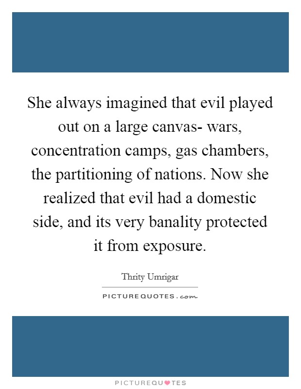 She always imagined that evil played out on a large canvas- wars, concentration camps, gas chambers, the partitioning of nations. Now she realized that evil had a domestic side, and its very banality protected it from exposure Picture Quote #1