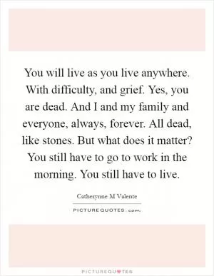 You will live as you live anywhere. With difficulty, and grief. Yes, you are dead. And I and my family and everyone, always, forever. All dead, like stones. But what does it matter? You still have to go to work in the morning. You still have to live Picture Quote #1