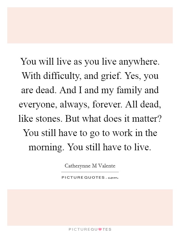 You will live as you live anywhere. With difficulty, and grief. Yes, you are dead. And I and my family and everyone, always, forever. All dead, like stones. But what does it matter? You still have to go to work in the morning. You still have to live Picture Quote #1