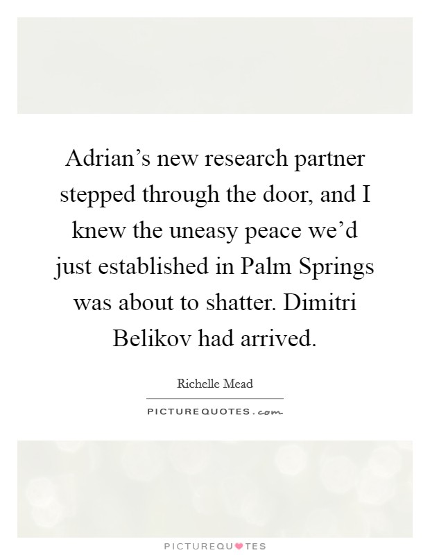 Adrian's new research partner stepped through the door, and I knew the uneasy peace we'd just established in Palm Springs was about to shatter. Dimitri Belikov had arrived Picture Quote #1
