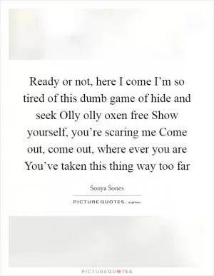 Ready or not, here I come I’m so tired of this dumb game of hide and seek Olly olly oxen free Show yourself, you’re scaring me Come out, come out, where ever you are You’ve taken this thing way too far Picture Quote #1