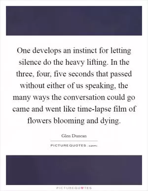 One develops an instinct for letting silence do the heavy lifting. In the three, four, five seconds that passed without either of us speaking, the many ways the conversation could go came and went like time-lapse film of flowers blooming and dying Picture Quote #1