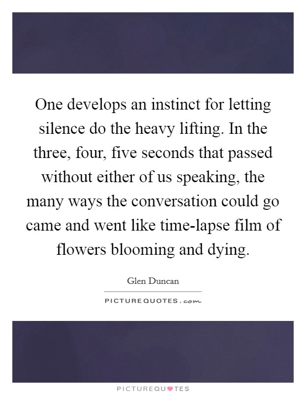 One develops an instinct for letting silence do the heavy lifting. In the three, four, five seconds that passed without either of us speaking, the many ways the conversation could go came and went like time-lapse film of flowers blooming and dying Picture Quote #1