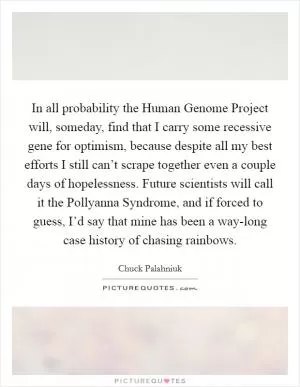 In all probability the Human Genome Project will, someday, find that I carry some recessive gene for optimism, because despite all my best efforts I still can’t scrape together even a couple days of hopelessness. Future scientists will call it the Pollyanna Syndrome, and if forced to guess, I’d say that mine has been a way-long case history of chasing rainbows Picture Quote #1