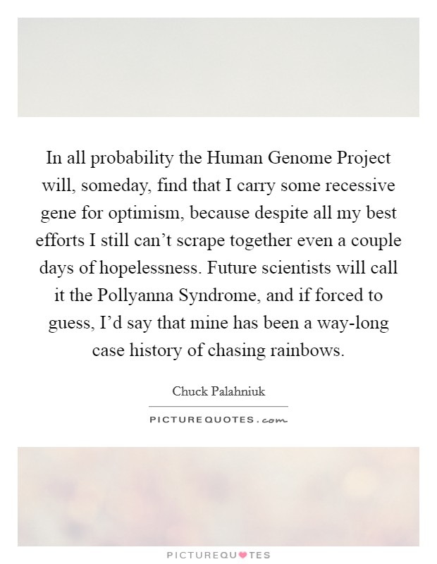 In all probability the Human Genome Project will, someday, find that I carry some recessive gene for optimism, because despite all my best efforts I still can't scrape together even a couple days of hopelessness. Future scientists will call it the Pollyanna Syndrome, and if forced to guess, I'd say that mine has been a way-long case history of chasing rainbows Picture Quote #1