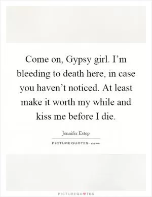 Come on, Gypsy girl. I’m bleeding to death here, in case you haven’t noticed. At least make it worth my while and kiss me before I die Picture Quote #1