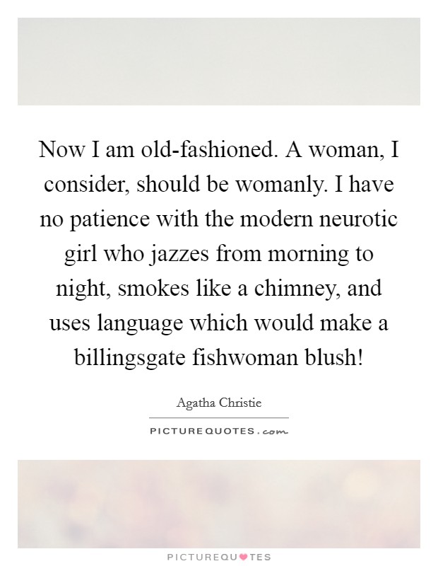 Now I am old-fashioned. A woman, I consider, should be womanly. I have no patience with the modern neurotic girl who jazzes from morning to night, smokes like a chimney, and uses language which would make a billingsgate fishwoman blush! Picture Quote #1