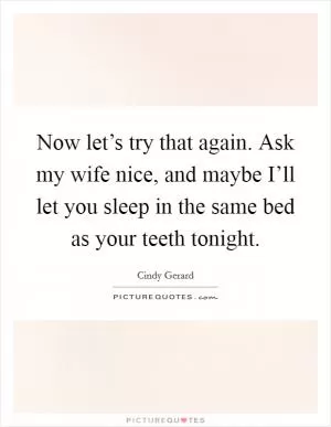 Now let’s try that again. Ask my wife nice, and maybe I’ll let you sleep in the same bed as your teeth tonight Picture Quote #1