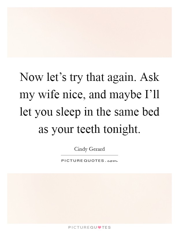 Now let's try that again. Ask my wife nice, and maybe I'll let you sleep in the same bed as your teeth tonight Picture Quote #1