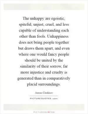 The unhappy are egoistic, spiteful, unjust, cruel, and less capable of understanding each other than fools. Unhappiness does not bring people together but draws them apart, and even where one would fancy people should be united by the similarity of their sorrow, far more injustice and cruelty is generated than in comparatively placid surroundings Picture Quote #1