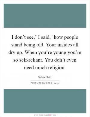 I don’t see,’ I said, ‘how people stand being old. Your insides all dry up. When you’re young you’re so self-reliant. You don’t even need much religion Picture Quote #1