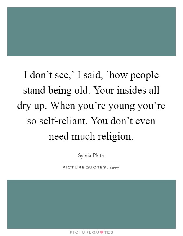 I don't see,' I said, ‘how people stand being old. Your insides all dry up. When you're young you're so self-reliant. You don't even need much religion Picture Quote #1
