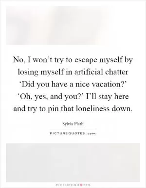 No, I won’t try to escape myself by losing myself in artificial chatter ‘Did you have a nice vacation?’ ‘Oh, yes, and you?’ I’ll stay here and try to pin that loneliness down Picture Quote #1