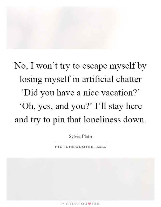 No, I won't try to escape myself by losing myself in artificial chatter ‘Did you have a nice vacation?' ‘Oh, yes, and you?' I'll stay here and try to pin that loneliness down Picture Quote #1