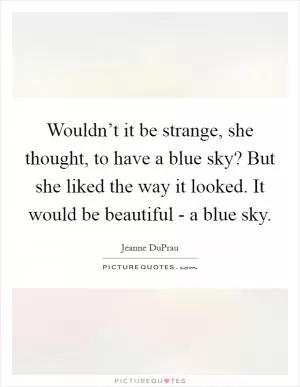 Wouldn’t it be strange, she thought, to have a blue sky? But she liked the way it looked. It would be beautiful - a blue sky Picture Quote #1