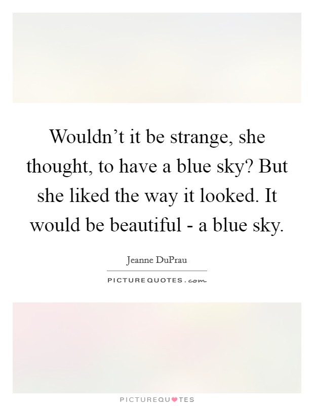 Wouldn't it be strange, she thought, to have a blue sky? But she liked the way it looked. It would be beautiful - a blue sky Picture Quote #1