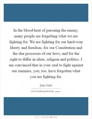 In the blood-heat of pursuing the enemy, many people are forgetting what we are fighting for. We are fighting for our hard-won liberty and freedom; for our Constitution and the due processes of our laws; and for the right to differ in ideas, religion and politics. I am convinced that in your zeal to fight against our enemies, you, too, have forgotten what you are fighting for Picture Quote #1