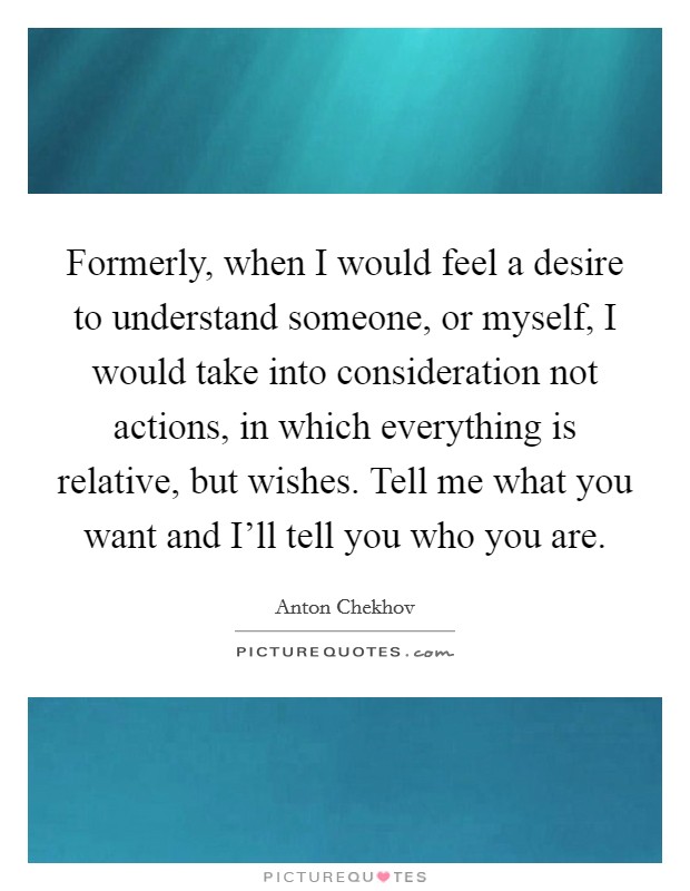 Formerly, when I would feel a desire to understand someone, or myself, I would take into consideration not actions, in which everything is relative, but wishes. Tell me what you want and I'll tell you who you are Picture Quote #1