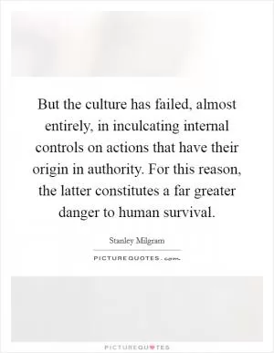 But the culture has failed, almost entirely, in inculcating internal controls on actions that have their origin in authority. For this reason, the latter constitutes a far greater danger to human survival Picture Quote #1