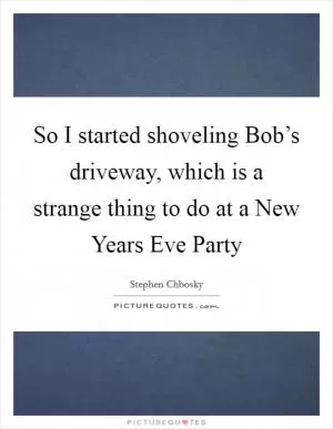 So I started shoveling Bob’s driveway, which is a strange thing to do at a New Years Eve Party Picture Quote #1